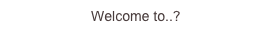 Welcome to..?
