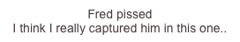 Fred pissed
I...